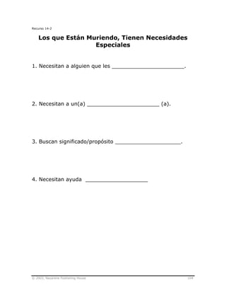 © 2003, Nazarene Publishing House 104
Recurso 14-2
Los que Están Muriendo, Tienen Necesidades
Especiales
1. Necesitan a alguien que les ______________________.
2. Necesitan a un(a) ______________________ (a).
3. Buscan significado/propósito ____________________.
4. Necesitan ayuda ___________________
 