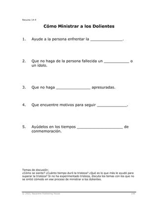 © 2003, Nazarene Publishing House 106
Recurso 14-4
Cómo Ministrar a los Dolientes
1. Ayude a la persona enfrentar la ______________.
2. Que no haga de la persona fallecida un ___________ o
un ídolo.
3. Que no haga _______________ apresuradas.
4. Que encuentre motivos para seguir _____________.
5. Ayúdelos en los tiempos ____________________ de
conmemoración.
Temas de discusión:
¿Cómo se siente? ¿Cuánto tiempo duró la tristeza? ¿Qué es lo que más le ayudó para
superar la tristeza? Si no ha experimentado tristeza, discuta los temas con los que no
se sintió cómodo en ese proceso de ministrar a los dolientes.
 