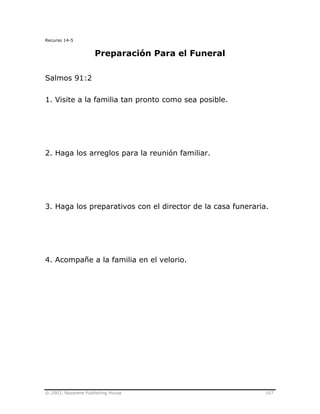 © 2003, Nazarene Publishing House 107
Recurso 14-5
Preparación Para el Funeral
Salmos 91:2
1. Visite a la familia tan pronto como sea posible.
2. Haga los arreglos para la reunión familiar.
3. Haga los preparativos con el director de la casa funeraria.
4. Acompañe a la familia en el velorio.
 