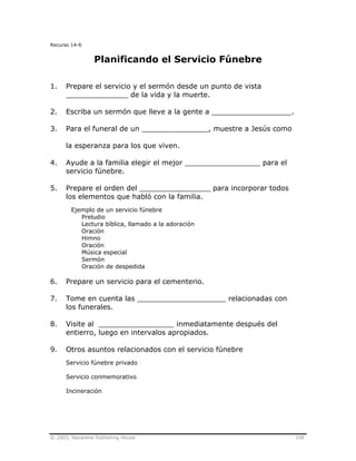 © 2003, Nazarene Publishing House 108
Recurso 14-6
Planificando el Servicio Fúnebre
1. Prepare el servicio y el sermón desde un punto de vista
______________ de la vida y la muerte.
2. Escriba un sermón que lleve a la gente a __________________.
3. Para el funeral de un _______________, muestre a Jesús como
la esperanza para los que viven.
4. Ayude a la familia elegir el mejor _________________ para el
servicio fúnebre.
5. Prepare el orden del ________________ para incorporar todos
los elementos que habló con la familia.
Ejemplo de un servicio fúnebre
Preludio
Lectura bíblica, llamado a la adoración
Oración
Himno
Oración
Música especial
Sermón
Oración de despedida
6. Prepare un servicio para el cementerio.
7. Tome en cuenta las ____________________ relacionadas con
los funerales.
8. Visite al _________________ inmediatamente después del
entierro, luego en intervalos apropiados.
9. Otros asuntos relacionados con el servicio fúnebre
Servicio fúnebre privado
Servicio conmemorativo
Incineración
 