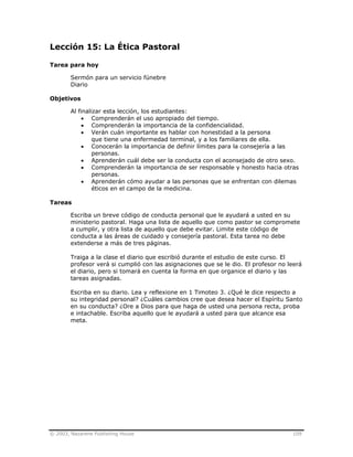 © 2003, Nazarene Publishing House 109
Lección 15: La Ética Pastoral
Tarea para hoy
Sermón para un servicio fúnebre
Diario
Objetivos
Al finalizar esta lección, los estudiantes:
• Comprenderán el uso apropiado del tiempo.
• Comprenderán la importancia de la confidencialidad.
• Verán cuán importante es hablar con honestidad a la persona
que tiene una enfermedad terminal, y a los familiares de ella.
• Conocerán la importancia de definir límites para la consejería a las
personas.
• Aprenderán cuál debe ser la conducta con el aconsejado de otro sexo.
• Comprenderán la importancia de ser responsable y honesto hacia otras
personas.
• Aprenderán cómo ayudar a las personas que se enfrentan con dilemas
éticos en el campo de la medicina.
Tareas
Escriba un breve código de conducta personal que le ayudará a usted en su
ministerio pastoral. Haga una lista de aquello que como pastor se compromete
a cumplir, y otra lista de aquello que debe evitar. Limite este código de
conducta a las áreas de cuidado y consejería pastoral. Esta tarea no debe
extenderse a más de tres páginas.
Traiga a la clase el diario que escribió durante el estudio de este curso. El
profesor verá si cumplió con las asignaciones que se le dio. El profesor no leerá
el diario, pero si tomará en cuenta la forma en que organice el diario y las
tareas asignadas.
Escriba en su diario. Lea y reflexione en 1 Timoteo 3. ¿Qué le dice respecto a
su integridad personal? ¿Cuáles cambios cree que desea hacer el Espíritu Santo
en su conducta? ¿Ore a Dios para que haga de usted una persona recta, proba
e intachable. Escriba aquello que le ayudará a usted para que alcance esa
meta.
 