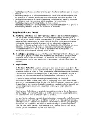 © 2003, Nazarene Publishing House 11
• Habilidad para enfocar y canalizar energías para facultar a los laicos para el servicio
efectivo
• Habilidad para aplicar el conocimiento básico de las técnicas de la consejería para
ser usadas en el contexto amplio del ministerio pastoral dentro de la iglesia local
• Habilidad para mantener la consejería pastoral en balance con las otras funciones
del ministerio para mantener una iglesia saludable y en crecimiento
• Habilidad para proteger la integridad de la ética personal
• Habilidad para conducirse en integridad personal para la edificación de la iglesia, el
matrimonio y la familia y así ser fiel al llamado al ministerio
Requisitos Para el Curso
1. Asistencia a la clase, atención y participación son de importancia especial.
Los estudiantes son responsables de todas las asignaciones y del trabajo en la
clase. Mucho del trabajo en este curso es hecho en grupos pequeños. El trabajo en
cooperación con el grupo no se puede recobrar. Esto hace que la asistencia sea
imperativa. Aunque una haga lecturas o escritos adicionales, el valor de la
discusión, el dialogo, y el aprender de los demás son torcidos. Si falta a una o dos
lecciones, el Instructor ha de requerir trabajos adicionales antes de poder
concederle la calificación por el curso. Si no asiste a tres o más clases, se le
requerirá al estudiante que vuelva a tomar la clase.
2. El trabajo en grupos pequeños. No hay nada más importante en este curso que
el trabajo en grupos pequeños. A los miembros de esta clase se les asignara en
grupos de tres a cuatro estudiantes. Los miembros del grupo trabajarán como
compañeros de estudio para las muchas exploraciones y discusiones a través del
modulo.
3. Asignaciones
El Diario de Reflexión. La única “asignación para todo el curso” es el Diario de
Reflexión. Es para ser usado regularmente, sino es que se usa diariamente. En dos
ocasiones durante el curso, el Diario de Reflexión será examinado por el Instructor.
Cada semana, se incluye en la asignación el “Estimulo a la Reflexión”, la cual le
estimula a la interpretación y aplicación personal de los temas de la lección.
El Diario de Reflexión debe ser el amigo del estudiante y el tesoro de
pensamientos, devociones e ideas. Aquí, la integración de la teoría y la práctica
ocurren. La naturaleza espiritual del Diario de Reflexión ayuda a guardar en contra
de que el curso sea meramente académico, ya que repetidamente se le pedirá que
aplique los principios estudiados a su propio corazón y su propia situación
ministerial.
Este Diario de Reflexión no es un diario, como comúnmente se llama. Es más, un
diario dirigido o un diario enfocado en el cual las experiencias y sus implicaciones
son seleccionadas para la reflexión y para la escritura.
Los que han formado este currículo de estudios están preocupados en la forma que
los estudiantes caen “acerca” de la Biblia o “acerca” de la vida espiritual en vez de
estar aprendiendo- esto es venir a conocer y a internalizar la Biblia y los principios
espirituales. La experiencia del Diario de Reflexión asegura que el componente
“Ser” de “Ser, Saber y Hacer” está presente en el curso de estudio. Sea fiel al
cumplir con las asignaciones del Diario de Reflexión.
 