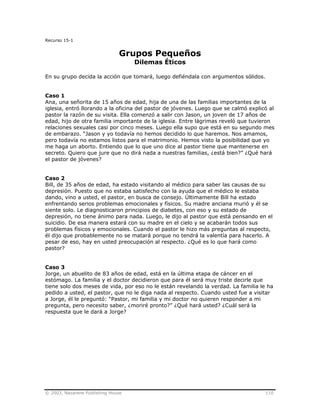 © 2003, Nazarene Publishing House 110
Recurso 15-1
Grupos Pequeños
Dilemas Éticos
En su grupo decida la acción que tomará, luego defiéndala con argumentos sólidos.
Caso 1
Ana, una señorita de 15 años de edad, hija de una de las familias importantes de la
iglesia, entró llorando a la oficina del pastor de jóvenes. Luego que se calmó explicó al
pastor la razón de su visita. Ella comenzó a salir con Jason, un joven de 17 años de
edad, hijo de otra familia importante de la iglesia. Entre lágrimas reveló que tuvieron
relaciones sexuales casi por cinco meses. Luego ella supo que está en su segundo mes
de embarazo. “Jason y yo todavía no hemos decidido lo que haremos. Nos amamos,
pero todavía no estamos listos para el matrimonio. Hemos visto la posibilidad que yo
me haga un aborto. Entiendo que lo que uno dice al pastor tiene que mantenerse en
secreto. Quiero que jure que no dirá nada a nuestras familias, ¿está bien?” ¿Qué hará
el pastor de jóvenes?
Caso 2
Bill, de 35 años de edad, ha estado visitando al médico para saber las causas de su
depresión. Puesto que no estaba satisfecho con la ayuda que el médico le estaba
dando, vino a usted, el pastor, en busca de consejo. Últimamente Bill ha estado
enfrentando serios problemas emocionales y físicos. Su madre anciana murió y él se
siente solo. Le diagnosticaron principios de diabetes, con eso y su estado de
depresión, no tiene ánimo para nada. Luego, le dijo al pastor que está pensando en el
suicidio. De esa manera estará con su madre en el cielo y se acabarán todos sus
problemas físicos y emocionales. Cuando el pastor le hizo más preguntas al respecto,
él dijo que probablemente no se matará porque no tendrá la valentía para hacerlo. A
pesar de eso, hay en usted preocupación al respecto. ¿Qué es lo que hará como
pastor?
Caso 3
Jorge, un abuelito de 83 años de edad, está en la última etapa de cáncer en el
estómago. La familia y el doctor decidieron que para él será muy triste decirle que
tiene solo dos meses de vida, por eso no le están revelando la verdad. La familia le ha
pedido a usted, el pastor, que no le diga nada al respecto. Cuando usted fue a visitar
a Jorge, él le preguntó: “Pastor, mi familia y mi doctor no quieren responder a mi
pregunta, pero necesito saber, ¿moriré pronto?” ¿Qué hará usted? ¿Cuál será la
respuesta que le dará a Jorge?
 