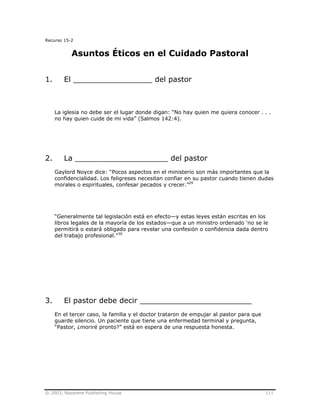 © 2003, Nazarene Publishing House 111
Recurso 15-2
Asuntos Éticos en el Cuidado Pastoral
1. El _________________ del pastor
La iglesia no debe ser el lugar donde digan: “No hay quien me quiera conocer . . .
no hay quien cuide de mi vida” (Salmos 142:4).
2. La ____________________ del pastor
Gaylord Noyce dice: “Pocos aspectos en el ministerio son más importantes que la
confidencialidad. Los feligreses necesitan confiar en su pastor cuando tienen dudas
morales o espirituales, confesar pecados y crecer.”29
“Generalmente tal legislación está en efecto—y estas leyes están escritas en los
libros legales de la mayoría de los estados—que a un ministro ordenado ‘no se le
permitirá o estará obligado para revelar una confesión o confidencia dada dentro
del trabajo profesional.”30
3. El pastor debe decir ________________________
En el tercer caso, la familia y el doctor trataron de empujar al pastor para que
guarde silencio. Un paciente que tiene una enfermedad terminal y pregunta,
“Pastor, ¿moriré pronto?” está en espera de una respuesta honesta.
 
