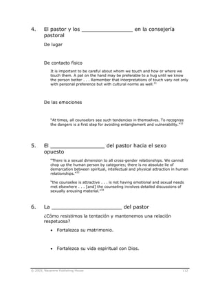 © 2003, Nazarene Publishing House 112
4. El pastor y los ________________ en la consejería
pastoral
De lugar
De contacto físico
It is important to be careful about whom we touch and how or where we
touch them. A pat on the hand may be preferable to a hug until we know
the person better . . . Remember that interpretations of touch vary not only
with personal preference but with cultural norms as well.31
De las emociones
“At times, all counselors see such tendencies in themselves. To recognize
the dangers is a first step for avoiding entanglement and vulnerability.”32
5. El _________________ del pastor hacia el sexo
opuesto
“There is a sexual dimension to all cross-gender relationships. We cannot
chop up the human person by categories; there is no absolute lie of
demarcation between spiritual, intellectual and physical attraction in human
relationships.”33
“the counselee is attractive . . . is not having emotional and sexual needs
met elsewhere . . . [and] the counseling involves detailed discussions of
sexually arousing material.”34
6. La ______________________ del pastor
¿Cómo resistimos la tentación y mantenemos una relación
respetuosa?
• Fortalezca su matrimonio.
• Fortalezca su vida espiritual con Dios.
 