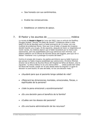 © 2003, Nazarene Publishing House 113
• Sea honesto con sus sentimientos.
• Evalúe las consecuencias.
• Establezca un sistema de apoyo.
7. El Pastor y los asuntos de _________________ médica
La revista de Reader’s Digest de Junio del 2003, trae un artículo de Geoffrey
Douglas titulado “Should This Baby Be Saved?” (¿Debemos salvar a este
bebé?) El día de Navidad nació un bebé prematuro de 12 onzas, con una
multitud de problemas físicos. Para que viva el bebé, el equipo de cirujanos
decidió hacerle una cirugía. Al día siguiente, después de hacer un diagnóstico al
recién nacido, los médicos dijeron que el bebé necesitará por lo menos seis
operaciones, pero las posibilidades para que sobreviva eran mínimas. Los
padres hablaron con la Oficina de Asuntos Éticos del hospital, para que ver si
debían “mantener vivo o prolongar la muerte del bebé”.35
Contra el consejo del cirujano, los padres permitieron que su bebé muera en
paz porque no había ninguna posibilidad que sobreviviera. Christine Mitchell,
director de la Oficina de Asuntos Éticos del Hospital de Niños de Boston, dice lo
siguiente: “La ética médica no es una ciencia difícil . . . Usted puede leer todos
los libros del mundo, puede ver el caso desde todos los ángulos—a veces la
decisión no será buena. El caso del bebé, no fue una decisión mala.”36
• ¿Ayudará para que el paciente tenga calidad de vida?
• ¿Mejorará las dimensiones mentales, emocionales, físicas, o
espirituales de la persona?
• ¿Vale la pena emocional y económicamente?
• ¿Es una decisión para el beneficio de la familia?
• ¿Cuáles son los deseos del paciente?
• ¿Es una buena administración de los recursos?
 