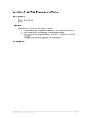 © 2003, Nazarene Publishing House 114
Lección 16: La Vida Personal del Pastor
Tarea para hoy
Código de conducta
Diario
Objetivos
Al terminar la lección, los estudiantes podrán:
• Comprender cómo un pastor se relaciona con la iglesia que ministra.
• Comprender cómo enfrentar los problemas personales.
• Comprender la responsabilidad de mantener un matrimonio y familia
saludable.
• Aprender a mantener esa pasión por el ministerio.
No hay tareas
 