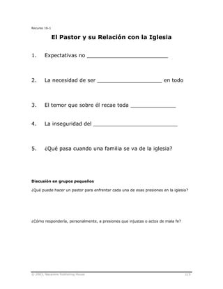 © 2003, Nazarene Publishing House 115
Recurso 16-1
El Pastor y su Relación con la Iglesia
1. Expectativas no _________________________
2. La necesidad de ser ____________________ en todo
3. El temor que sobre él recae toda ______________
4. La inseguridad del __________________________
5. ¿Qué pasa cuando una familia se va de la iglesia?
Discusión en grupos pequeños
¿Qué puede hacer un pastor para enfrentar cada una de esas presiones en la iglesia?
¿Cómo respondería, personalmente, a presiones que injustas o actos de mala fe?
 