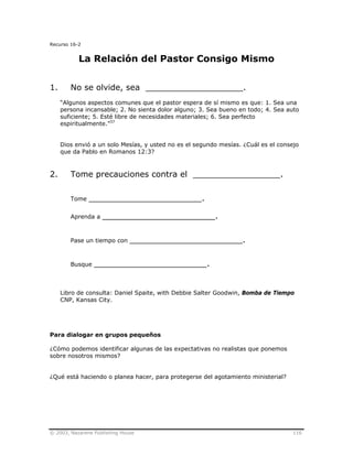 © 2003, Nazarene Publishing House 116
Recurso 16-2
La Relación del Pastor Consigo Mismo
1. No se olvide, sea ___________________.
“Algunos aspectos comunes que el pastor espera de sí mismo es que: 1. Sea una
persona incansable; 2. No sienta dolor alguno; 3. Sea bueno en todo; 4. Sea auto
suficiente; 5. Esté libre de necesidades materiales; 6. Sea perfecto
espiritualmente.”37
Dios envió a un solo Mesías, y usted no es el segundo mesías. ¿Cuál es el consejo
que da Pablo en Romanos 12:3?
2. Tome precauciones contra el _________________.
Tome ______________________.
Aprenda a ______________________.
Pase un tiempo con ______________________.
Busque ______________________.
Libro de consulta: Daniel Spaite, with Debbie Salter Goodwin, Bomba de Tiempo
CNP, Kansas City.
Para dialogar en grupos pequeños
¿Cómo podemos identificar algunas de las expectativas no realistas que ponemos
sobre nosotros mismos?
¿Qué está haciendo o planea hacer, para protegerse del agotamiento ministerial?
 
