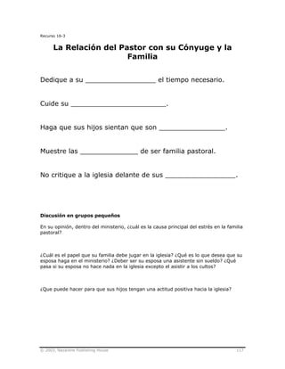 © 2003, Nazarene Publishing House 117
Recurso 16-3
La Relación del Pastor con su Cónyuge y la
Familia
Dedique a su _________________ el tiempo necesario.
Cuide su _______________________.
Haga que sus hijos sientan que son ________________.
Muestre las ______________ de ser familia pastoral.
No critique a la iglesia delante de sus _________________.
Discusión en grupos pequeños
En su opinión, dentro del ministerio, ¿cuál es la causa principal del estrés en la familia
pastoral?
¿Cuál es el papel que su familia debe jugar en la iglesia? ¿Qué es lo que desea que su
esposa haga en el ministerio? ¿Deber ser su esposa una asistente sin sueldo? ¿Qué
pasa si su esposa no hace nada en la iglesia excepto el asistir a los cultos?
¿Que puede hacer para que sus hijos tengan una actitud positiva hacia la iglesia?
 