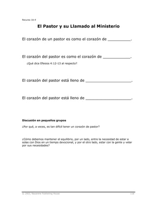 © 2003, Nazarene Publishing House 118
Recurso 16-4
El Pastor y su Llamado al Ministerio
El corazón de un pastor es como el corazón de __________.
El corazón del pastor es como el corazón de ____________.
¿Qué dice Efesios 4:12-13 al respecto?
El corazón del pastor está lleno de ____________________.
El corazón del pastor está lleno de ____________________.
Discusión en pequeños grupos
¿Por qué, a veces, es tan difícil tener un corazón de pastor?
¿Cómo debemos mantener el equilibrio, por un lado, entre la necesidad de estar a
solas con Dios en un tiempo devocional, y por el otro lado, estar con la gente y velar
por sus necesidades?
 