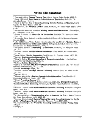 © 2003, Nazarene Publishing House 119
Notas bibliográficas
1
Thomas C. Oden. Classical Pastoral Care. Grand Rapids: Baker Books, 1987, 5.
2
Howard Clinebell. Basic Types of Pastoral Care and Counseling. Nashville, TN:
Abingdon Press, 1984, 26.
3
David G. Benner. Care of Souls: Revisioning Christian Nurture and Counsel, Grand
Rapids, MI: Baker Books, 1998, 23.
4
Howard Rice. The Pastor as Spiritual Guide. Nashville, TN: Upper Room Books, 1998,
61-62.
5
Bill Donahue and Russ Robinson. Building a Church of Small Groups. Grand Rapids,
MI: Zondervan, 2001, 111.
6
George G. Hunter III. Church for the Unchurched. Nashville, TN: Abingdon Press,
1996, 134.
7
Sermon by David Busic given at Lenexa Central Church of the Nazarene Lenexa,
Kansas, 2002.
8
John Ed Mathison. “Niche-Pickin’—New Paradigm for Lay Ministry,” Building Teams in
Ministry/Dale Galloway and Beeson Institute Colleagues. Dale E. Galloway, editor,
Kansas City, KS: Beacon Hill Press, 2000, 56.
9
Douglas W. Johnson. Empowering Lay Volunteers. Nashville, TN: Abingdon Press,
1991, 62.
10
David G. Benner. Stratigic Pastoral Counseling. Grand Rapids, MI: Baker Books,
1992,18.
11
Gary Collins. Effective Counseling. Carol Stream, IL: Creation House, 1972, 25.
12
Benner, Strategic Pastoral Counseling, 20.
13
Gary R. Collins. Christian Counseling: A Comprehensive Guide, revised edition.
Dallas, TX: Word Publishing, 1988, 41.
14
Collins, Christian Counseling, 29.
15
James D. Hamilton. The Ministry of Pastoral Counseling. Kansas City, MO: Beacon
Hill Press of Kansas City, 1972, 13-14.
16
Oliver. Promoting Change, 104
17
David G. Benner. Strategic Pastoral Counseling. Grand Rapids, MI: Baker Books,
1992, 44.
18
Benner, 27-28.
19
Charles Allen Kollar. Solution-Focused Pastoral Counseling. Grand Rapids, MI:
Zondervan Publishing House, 1997, 144.
20
Oliver, Promoting Change, 127.
21
Gary J. Oliver, Monte Hasz, Matthew Richburg. Promoting Change Through Brief
Therapy in Christian Counseling. Wheaton, IL: Tyndale House Publishers Inc. 1997,
143.
22
Howard Clinebell. Basic Types of Pastoral Care and Counseling. Nashville: Abingdon
Press, 1984, 310-311.
23
Howard Clinebell. Basic Types of Pastoral Care and Counseling, Nashville: Abingdon
Press, 1984, 312.
24
H. Norman Wright. Crisis Counseling: What to do during the first 72 hours. Ventura
CA: Regal Books/Gospel Light, 1993, 20.
25
Howard Clinebell. Basic Types of Pastoral Care and Counseling: Resources for the
Ministry of Healing and Growt. Nashville: Abingdon Press, 1984, 185.
26
H. Norman Wright. The Premarital Counseling Handbook. Chicago: Moody Press,
1992, 8.
27
Wright, 8.
 