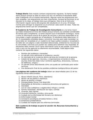 © 2003, Nazarene Publishing House 12
Trabajo Diario: Este modulo contiene asignaciones regulares. Se llama trabajo
diario porque aunque la clase se reúna una vez a la semana el estudiante debe
estar trabajando con el modulo diariamente. Algunas veces las asignaciones son
bien cargadas. Las asignaciones son bien importantes. Aunque las lecciones no se
discutan en la clase, el trabajo tiene que entregarse. Esto le da al Instructor
información regular acerca del progreso del estudiante en el curso. El tiempo
normal para entregar la asignación es al comenzar cada sesión de clase. Todas las
asignaciones tienen que ser completadas.
El Cuaderno de Trabajo de Investigación Comunitaria es una tarea mayor
que debe empezarse al inicio del módulo porque tomará una cantidad considerable
de tiempo para completarse. La tarea requiere que el estudiante investigue, reúna
y arme la información acerca de la gama de recursos y servicios disponibles en la
comunidad o región escogida por el estudiante. El estudiante debe seleccionar 12
de 15 necesidades enlistadas abajo y encontrar recursos para cada necesidad. La
tarea debe ser recopilada en un cuaderno de hojas sueltas (carpeta o recopilador).
Se debe dar una página a cada necesidad seleccionada, enlistando los recursos de
la comunidad y servicios que pueden ser usados para satisfacer esa necesidad. El
estudiante debe intentar reunir tanta información como le sea posible. El contacto
cara a cara con las agencies es altamente recomendable. Cada página debe
contener los siguientes datos:
• Nombre del problema o necesidad
• Un párrafo corto definiendo el problema o asunto
• Un estimado de la incidencia dentro del área de ministerio de la persona.
• Listado de las agencias, recursos, y organizaciones sirviendo en estos
asuntos (Esta lista debe incluir nombres específicos, direcciones, números
de teléfonos, cargos.)
• Un párrafo breve describiendo cómo uno puede ser certificado para recibir
servicios.
• Una declaración final de los posibles problemas teológico/éticos del pastor
Las páginas del cuaderno de trabajo deben ser desarrolladas para 12 de los
siguientes temas seleccionados:
1. Abuso Infantil (sexual, físico, abandono)
2. Abuso—de los padres o esposo(a)
3. Abuso de alcohol o drogas
4. Discapacidades físicas o de desarrollo
5. Estampillas de Alimentos o asistencia alimenticia del gobierno
6. HIV/SIDA
7. Los sin casa (callejeros o vagabundos)-refugio y comida
8. Familia necesitada- distribución de ropa y comida
9. Vivienda, bajo ingreso
10. Vivienda transitoria, comida y otra ayuda
11. Cuidado de la enfermedad del Anciano con Alzheimer
12. Enfermedad mental
13. Consejería psicológica privada(cristiana u otra)
14. Embarazos problemáticos
15. Cuidado de hospital para los enfermos terminales
Este cuaderno de trabajo es para la Lección 10, Recursos Comunitarios y
Remisiones
 