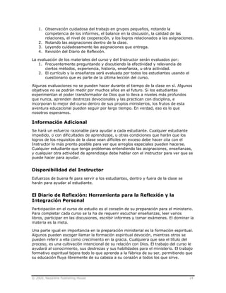 © 2003, Nazarene Publishing House 14
1. Observación cuidadosa del trabajo en grupos pequeños, notando la
competencia de los informes, el balance en la discusión, la calidad de las
relaciones, el nivel de cooperación, y los logros relacionados a las asignaciones.
2. Notando las asignaciones dentro de la clase.
3. Leyendo cuidadosamente las asignaciones que entrega.
4. Revisión del Diario de Reflexión.
La evaluación de los materiales del curso y del Instructor serán evaluados por:
1. Frecuentemente preguntando y discutiendo la efectividad y relevancia de
ciertos métodos, experiencia, historia, enseñanza, u otra actividad.
2. El currículo y la enseñanza será evaluada por todos los estudiantes usando el
cuestionario que es parte de la última lección del curso.
Algunas evaluaciones no se pueden hacer durante el tiempo de la clase en sí. Algunos
objetivos no se podrán medir por muchos años en el futuro. Si los estudiantes
experimentan el poder transformador de Dios que lo lleva a niveles más profundos
que nunca, aprenden destrezas devocionales y las practican con disciplina, e
incorporan lo mejor del curso dentro de sus propios ministerios, los frutos de esta
aventura educacional pueden seguir por largo tiempo. En verdad, eso es lo que
nosotros esperamos.
Información Adicional
Se hará un esfuerzo razonable para ayudar a cada estudiante. Cualquier estudiante
impedido, o con dificultades de aprendizaje, u otras condiciones que harán que los
logros de los requisitos de la clase sean difíciles en exceso debe hacer cita con el
Instructor lo más pronto posible para ver que arreglos especiales pueden hacerse.
Cualquier estudiante que tenga problemas entendiendo las asignaciones, enseñanzas,
y cualquier otra actividad de aprendizaje debe hablar con el instructor para ver que se
puede hacer para ayudar.
Disponibilidad del Instructor
Esfuerzos de buena fe para servir a los estudiantes, dentro y fuera de la clase se
harán para ayudar al estudiante.
El Diario de Reflexión: Herramienta para la Reflexión y la
Integración Personal
Participación en el curso de estudio es el corazón de su preparación para el ministerio.
Para completar cada curso se la ha de requerir escuchar enseñanzas, leer varios
libros, participar en las discusiones, escribir informes y tomar exámenes. El dominar la
materia es la meta.
Una parte igual en importancia en la preparación ministerial es la formación espiritual.
Algunos pueden escoger llamar la formación espiritual devoción, mientras otros se
pueden referir a ella como crecimiento en la gracia. Cualquiera que sea el título del
proceso, es una cultivación intencional de su relación con Dios. El trabajo del curso le
ayudará al conocimiento, sus destrezas y sus habilidades para el ministerio. El trabajo
formativo espiritual tejera todo lo que aprenda a la fábrica de su ser, permitiendo que
su educación fluya libremente de su cabeza a su corazón a todos los que sirve.
 