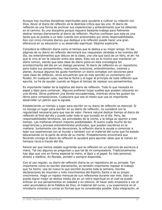 © 2003, Nazarene Publishing House 15
Aunque hay muchas disciplinas espirituales para ayudarle a cultivar su relación con
Dios, llevar el diario de reflexión es la destreza crítica que las une. El diario de
reflexión es una forma de archivar sus experiencias y entendimiento que ha obtenido
en el camino. Es una disciplina porque requiere bastante trabajo para fielmente
dedicar tiempo diariamente al diario de reflexión. Muchos confiesan que esta es una
tarea que es puesta a un lado cuando son presionados por otras responsabilidades.
Aún con cinco minutos diarios que dedique a la reflexión puede hacer una gran
diferencia en su educación y su desarrollo espiritual. Déjeme explicarle.
Considere la reflexión diaria como el tiempo que le dedica a su mejor amigo. En las
páginas de su diario de reflexión derramará sus respuestas cándidas a los eventos del
día, los entendimientos que obtuvo de la clase, una cita que sacó de un libro, el ah- ha
que le vino al ver la relación entre dos ideas. Esto nos es lo mismo que mantener un
diario común, siendo que esta clase de diario pone en lista cronológica los
acontecimiento del día sin un dialogo personal. El diario de reflexión es un repositorio
para todos sus pensamientos, reacciones, oraciones, entendimientos, visiones y
planes. Aunque algunos les gusta mantener un diario complejo con secciones para
cada clase de reflexión, otros encuentran que es más sencillo un comentario con
fluidez. En cualquier caso, escriba la fecha y el lugar al principio de toda reflexión que
apunta. Le ha de ayudar cuando se llegue el tiempo de repasar sus pensamientos.
Es importante hablar de la logística del diario de reflexión. Todo lo que necesita es
papel y lápiz para comenzar. Algunos prefieren hojas sueltas que pueden colocarse en
una libreta. Otros prefieren una libreta encuadernada, mientras otros les gustan los
libros para composiciones. Cualquiera que sea el medio que usa es importante
desarrollar un patrón que le agrade.
Estableciendo un tiempo y lugar para escribir en su diario de reflexión es esencial. Si
no escoge un lugar para escribir en su diario de reflexión, no sucederá con la
regularidad necesaria para que sea de valor. Parece natural dedicar tiempo al diario de
reflexión al final del día y puede colar todo lo que sucedió en el día. Pero, las
responsabilidades familiares, las actividades de la noche, y la fatiga se oponen a este
tiempo. Las mañanas ofrecen mejores posibilidades. El sueno cuela mucho de los
experiencias y procesa entendimientos profundos, que pueden escribirse en la
mañana. Juntamente con las devociones, la reflexión diaria le ayuda a comenzar a
tejer sus experiencias con el mundo y también con el material del curso que ha estado
descansando en la parte de atrás de su mente. Probablemente encontrará que
llevando consigo el diario de reflexión le ayudará para apuntar ideas que le vienen en
tiempos raros a través del día.
Parece ser que hemos estado sugiriendo que la reflexión en un ejercicio de escritura a
mano. Tal vez algunos se preguntan y que tal de mi computadora. Tradicionalmente
hay algo que une en forma especial la mano, el lápiz y el papel. Es más personal,
directo y estético. Es flexible, portátil y siempre disponible.
Con el uso regular, su diario de reflexión diaria es un repositorio de su jornada. Tan
importante como es escribir diariamente, es también importante repasar el trabajo
que ha hecho. Lea de nuevo lo que escribió durante toda la semana. Escriba
declaraciones de resumen y note movimientos del Espíritu Santo o de su propio
crecimiento. Haga un repaso mensual de sus reflexiones durante ese mes. Esto se
puede lograr mejor se dedica medio día en un retiro espiritual en el cual se puede
enfocar en sus pensamientos en soledad y en silencio. Al hacer esto empezara a ver el
valor acumulativo de la Palabra de Dios, el material del curso, y su experiencia en el
ministerio viniendo a unirse en formas que no consideraba posible. Esta integración, el
 