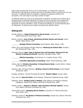 © 2003, Nazarene Publishing House 16
tejer juntos el desarrollo de la fe con el aprendizaje. La integración mueve la
información de la cabeza al corazón para que el ministerio sea un asunto de ser en vez
de hacer. La reflexión diaria le ayudará a contestar la pregunta central de la
educación: ¿Por qué hago lo que hago cuando lo hago?
La reflexión diaria es el eje en la preparación ministerial. Su diario es la crónica de su
jornada hacia la madurez espiritual a la misma vez de su dominio de la materia del
contenido del curso. Estos volúmenes tendrán los entendimientos que pondrán su
educación en forma completa y unida. El diario de reflexión es una herramienta para
la integración. Mi deseo es que atesore el proceso de reflexión diaria.
Bibliografía
Arnold, William V. Pastoral Responses to Sexual Issues. Louisville, KY:
Westminster/John Knox Press, 1993.
Benner, David G. Care of Souls: Revisioning Christian Nurture and Counsel. Grand
Rapids: Baker Books, 1998.
________. Strategic Pastoral Counseling. Grand Rapids: Baker Books, 1992.
Cedar, Paul, Kent Hughes and Ben Patterson. Mastering the Pastoral Role. Portland,
OR: Multnomah Press, 1991.
Clinebell, Howard. Basic Types of Pastoral Care and Counseling: Resources for the
Ministry of Healing and Growth. Nashville: Abingdon Press, 1984.
________. Effective Counseling. Carol Stream, IL: Creation House, 1972.
________. Innovative Approaches to Counseling. Dallas: Word Publishing, 1986.
Collins, Gary R. Christian Counseling: A Comprehensive Guide, revised edition. Dallas:
Word Publishing, 1988.
Donahue, Bill, and Russ Robinson. Building a Church of Small Groups. Grand Rapids:
Zondervan, 2001.
Douglas, Geoffrey. “Should This Baby Be Saved?” Reader’s Digest, January 2003.
Frye, John W. Jesus the Pastor. Grand Rapids: Zondervan Publishing House, 2000.
Galloway, Dale E. Building Teams in Ministry. Dale Galloway and Beeson Institute
colleagues. Kansas City: Beacon Hill Press of Kansas City, 2000.
Garlow, James L. Partners in Ministry: Laity and Pastors Working Together. Kansas
City: Beacon Hill Press of Kansas City, 1981.
Halverstadt, Hugh F. Managing Church Conduct. Louisville, KY: Westminster/John
Knox Press, 1991.
Hamilton, James D. The Ministry of Pastoral Counseling. Kansas City: Beacon Hill Press
of Kansas City, 1972.
 