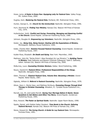 © 2003, Nazarene Publishing House 17
Howe, Leroy. A Pastor in Every Pew: Equipping Laity for Pastoral Care. Valley Forge,
PA: Judson Press, 2000.
Hughes, Kent. Mastering the Pastoral Role. Portland, OR: Multnomah Press, 1991.
Hunter, George G., III. Church for the Unchurched. Nashville: Abingdon Press, 1996.
Hurn, Raymond W. Finding Your Ministry. Kansas City: Beacon Hill Press of Kansas
City, 1979.
Huttenlocker, Keith. Conflict and Caring: Preventing, Managing and Resolving Conflict
in the Church. Grand Rapids: Zondervan Publishing House, 1988.
Johnson, Douglas W. Empowering Lay Volunteers. Nashville: Abingdon Press, 1991.
Kesler, Jay. Being Holy, Being Human: Dealing with the Expectations of Ministry.
Minneapolis: Bethany House Publishers, 1994.
Kollar, Charles Allen. Solution-Focused Pastoral Counseling. Grand Rapids: Zondervan
Publishing House, 1997.
Kubler-Ross, Elizabeth. On Death and Dying. New York: Macmillan, 1969.
Mathison, John Ed. “Niche-Pickin’—New Paradigm for Lay Ministry,” in Building Teams
in Ministry. Dale Galloway and Beeson Institute Colleagues. Dale E. Galloway,
editor. Kansas City: Beacon Hill Press of Kansas City, 2000.
McBurney, Louis. Counseling Christian Workers. Dallas: Word Publishing, 1986.
Noyce, Gaylord B. Pastoral Ethics: Professional Responsibilities of the Clergy.
Nashville: Abingdon Press, 1988.
Oden, Thomas C. Classical Pastoral Care, Volume One: Becoming a Minister. Grand
Rapids: Baker Books, 1987.
Oglesby, William B. Referral in Pastoral Counseling. Nashville: Abingdon Press, 1978.
Oliver, Gary J., Monte Hasz, and Matthew Richburg. Promoting Change Through Brief
Therapy in Christian Counseling. Wheaton, IL: Tyndale House Publishers Inc.,
1997.
Parrott, Les, III, and Leslie Parrott. Saving Your Marriage Before It Starts: Seven
Questions to Ask Before (and After) You Marry. Grand Rapids: Zondervan
Publishing House, 1995.
Rice, Howard. The Pastor as Spiritual Guide. Nashville: Upper Room Books, 1998.
Spaite, Daniel, with Debbie Salter Goodwin. Time Bomb in the Church: Defusing
Pastoral Burnout. Kansas City: Beacon Hill Press of Kansas City, 1999.
Stone, Howard W. The Caring Church: A Guide for Lay Pastoral Care. Minneapolis:
Fortress Press, 1991.
 