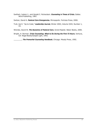© 2003, Nazarene Publishing House 18
Swilhart, Judson J., and Gerald C. Richardson. Counseling in Times of Crisis. Dallas:
Word Publishing, 1987.
Switzer, David K. Pastoral Care Emergencies. Minneapolis: Fortress Press, 2000.
Trull, Joe E. “Up to Code,” Leadership Journal, Winter 2003, Volume XXIV, Number 1,
43.
Wiersbe, David W. The Dynamics of Pastoral Care. Grand Rapids: Baker Books, 2000.
Wright, H. Norman. Crisis Counseling: What to Do During the First 72 Hours. Ventura,
CA: Regal Books/Gospel Light, 1993.
________. The Premarital Counseling Handbook. Chicago: Moody Press, 1992.
 