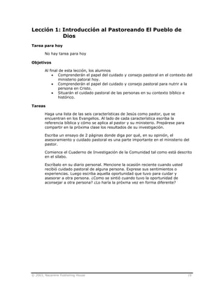 © 2003, Nazarene Publishing House 19
Lección 1: Introducción al Pastoreando El Pueblo de
Dios
Tarea para hoy
No hay tarea para hoy
Objetivos
Al final de esta lección, los alumnos
• Comprenderán el papel del cuidado y consejo pastoral en el contexto del
ministerio patoral hoy.
• Comprenderán el papel del cuidado y consejo pastoral para nutrir a la
persona en Cristo.
• Situarán el cuidado pastoral de las personas en su contexto bíblico e
histórico.
Tareas
Haga una lista de las seis características de Jesús como pastor, que se
encuentran en los Evangelios. Al lado de cada característica escriba la
referencia bíblica y cómo se aplica al pastor y su ministerio. Prepárese para
compartir en la próxima clase los resultados de su investigación.
Escriba un ensayo de 2 páginas donde diga por qué, en su opinión, el
asesoramiento y cuidado pastoral es una parte importante en el ministerio del
pastor.
Comience el Cuaderno de Investigación de la Comunidad tal como está descrito
en el sílabo.
Escríbalo en su diario personal. Mencione la ocasión reciente cuando usted
recibió cuidado pastoral de alguna persona. Exprese sus sentimientos o
experiencias. Luego escriba aquella oportunidad que tuvo para cuidar y
asesorar a otra persona. ¿Como se sintió cuando tuvo la oportunidad de
aconsejar a otra persona? ¿Lo haría la próxma vez en forma diferente?
 