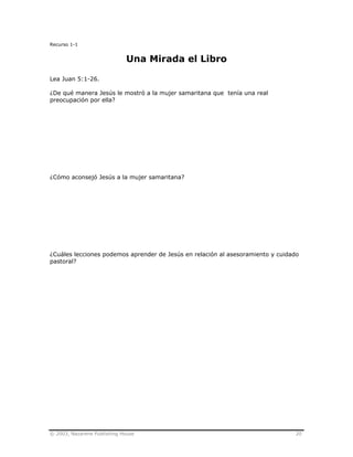 © 2003, Nazarene Publishing House 20
Recurso 1-1
Una Mirada el Libro
Lea Juan 5:1-26.
¿De qué manera Jesús le mostró a la mujer samaritana que tenía una real
preocupación por ella?
¿Cómo aconsejó Jesús a la mujer samaritana?
¿Cuáles lecciones podemos aprender de Jesús en relación al asesoramiento y cuidado
pastoral?
 