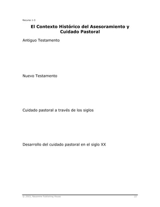 © 2003, Nazarene Publishing House 22
Recurso 1-3
El Contexto Histórico del Asesoramiento y
Cuidado Pastoral
Antiguo Testamento
Nuevo Testamento
Cuidado pastoral a través de los siglos
Desarrollo del cuidado pastoral en el siglo XX
 
