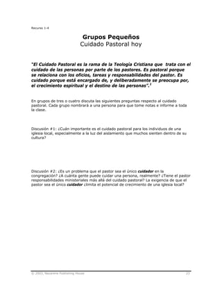 © 2003, Nazarene Publishing House 23
Recurso 1-4
Grupos Pequeños
Cuidado Pastoral hoy
“El Cuidado Pastoral es la rama de la Teología Cristiana que trata con el
cuidado de las personas por parte de los pastores. Es pastoral porque
se relaciona con los oficios, tareas y responsabilidades del pastor. Es
cuidado porque está encargado de, y deliberadamente se preocupa por,
el crecimiento espiritual y el destino de las personas”.1
En grupos de tres o cuatro discuta las siguientes preguntas respecto al cuidado
pastoral. Cada grupo nombrará a una persona para que tome notas e informe a toda
la clase.
Discusión #1: ¿Cuán importante es el cuidado pastoral para los individuos de una
iglesia local, especialmente a la luz del aislamiento que muchos sienten dentro de su
cultura?
Discusión #2: ¿Es un problema que el pastor sea el único cuidador en la
congregación? ¿A cuánta gente puede cuidar una persona, realmente? ¿Tiene el pastor
responsabilidades ministeriales más allá del cuidado pastoral? La exigencia de que el
pastor sea el único cuidador ¿limita el potencial de crecimiento de una iglesia local?
 