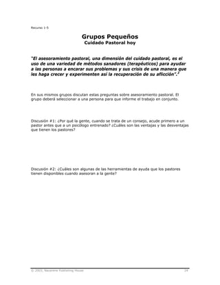 © 2003, Nazarene Publishing House 24
Recurso 1-5
Grupos Pequeños
Cuidado Pastoral hoy
“El asesoramiento pastoral, una dimensión del cuidado pastoral, es el
uso de una variedad de métodos sanadores (terapéuticos) para ayudar
a las personas a encarar sus problemas y sus crisis de una manera que
les haga crecer y experimenten así la recuperación de su aflicción”.2
En sus mismos grupos discutan estas preguntas sobre asesoramiento pastoral. El
grupo deberá seleccionar a una persona para que informe el trabajo en conjunto.
Discusión #1: ¿Por qué la gente, cuando se trata de un consejo, acude primero a un
pastor antes que a un psicólogo entrenado? ¿Cuáles son las ventajas y las desventajas
que tienen los pastores?
Discusión #2: ¿Cuáles son algunas de las herramientas de ayuda que los pastores
tienen disponibles cuando asesoran a la gente?
 
