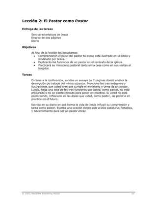 © 2003, Nazarene Publishing House 25
Lección 2: El Pastor como Pastor
Entrega de las tareas
Seis características de Jesús
Ensayo de dos páginas
Diario
Objetivos
Al final de la lección los estudiantes
• Comprenderán el papel del pastor tal como está ilustrado en la Biblia y
modelado por Jesús.
• Explicarán las funciones de un pastor en el contexto de la iglesia.
• Practicará su ministerio pastoral tanto en la casa como en sus visitas al
hospital.
Tareas
En base a la conferencia, escriba un ensayo de 3 páginas donde analice la
descripción de trabajo del ministro/pastor. Mencione las tres imágenes o
ilustraciones que usted cree que cumple el ministerio o tarea de un pastor.
Luego, haga una lista de las tres funciones que usted, como pastor, no está
preparado o no se siente cómodo para poner en práctica. Si usted no está
pastoreando, reflexione en las áreas que usted, como pastor, las pondría en
práctica en el futuro.
Escriba en su diario en qué forma la vida de Jesús influyó su comprensión y
tarea como pastor. Escriba una oración donde pide a Dios sabiduría, fortaleza,
y discernimiento para ser un pastor eficaz.
 