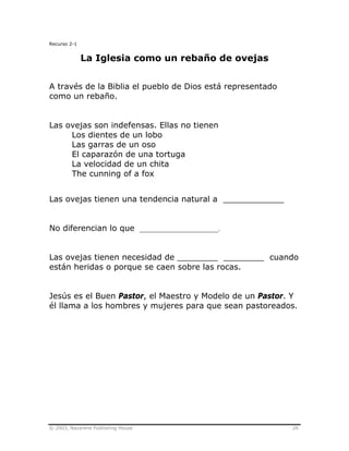 © 2003, Nazarene Publishing House 26
Recurso 2-1
La Iglesia como un rebaño de ovejas
A través de la Biblia el pueblo de Dios está representado
como un rebaño.
Las ovejas son indefensas. Ellas no tienen
Los dientes de un lobo
Las garras de un oso
El caparazón de una tortuga
La velocidad de un chita
The cunning of a fox
Las ovejas tienen una tendencia natural a ____________
No diferencian lo que _______________________.
Las ovejas tienen necesidad de ________ ________ cuando
están heridas o porque se caen sobre las rocas.
Jesús es el Buen Pastor, el Maestro y Modelo de un Pastor. Y
él llama a los hombres y mujeres para que sean pastoreados.
 