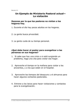 © 2003, Nazarene Publishing House 28
Recurso 2-3
Un Ejemplo de Ministerio Pastoral actual—
La visitación
Razones por la que los pastores no visitan a los
hogares hoy.
1. Durante el día hay pocos adultos en los hogares.
2. La gente busca privacidad.
3. La gente cuida de su tiempo personal.
¿Qué debe hacer el pastor para evangelizar a las
personas en sus hogares?
1. Si sabe que hay una crisis o si está surgiendo un
problema, haga una cita para visitar ese hogar.
2. Aproveche el tiempo en la mañana para visitar a los
ancianitos, y a los que están en el hospital.
3. Aproveche los tiempos del desayuno y el almuerzo para
hacer algunos contactos pastorales.
4. Entrene a los laicos para hacer visitaciones y contactos
para la evangelización.
 