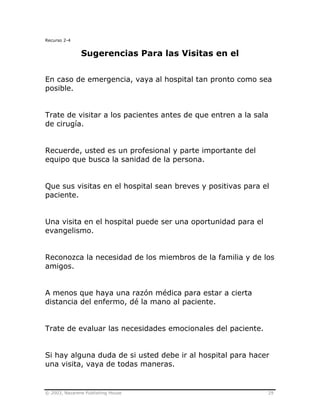 © 2003, Nazarene Publishing House 29
Recurso 2-4
Sugerencias Para las Visitas en el
En caso de emergencia, vaya al hospital tan pronto como sea
posible.
Trate de visitar a los pacientes antes de que entren a la sala
de cirugía.
Recuerde, usted es un profesional y parte importante del
equipo que busca la sanidad de la persona.
Que sus visitas en el hospital sean breves y positivas para el
paciente.
Una visita en el hospital puede ser una oportunidad para el
evangelismo.
Reconozca la necesidad de los miembros de la familia y de los
amigos.
A menos que haya una razón médica para estar a cierta
distancia del enfermo, dé la mano al paciente.
Trate de evaluar las necesidades emocionales del paciente.
Si hay alguna duda de si usted debe ir al hospital para hacer
una visita, vaya de todas maneras.
 