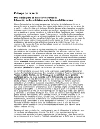 © 2003, Nazarene Publishing House 3
Prólogo de la serie
Una visión para el ministerio cristiano:
Educación de los ministros en la Iglesia del Nazareno
El propósito principal de todas las personas, de hecho, de toda la creación, es la
adoración, amor y servicio a Dios. Dios mismo se ha dado a conocer en sus actos de
creación y redención. Como el Redentor, Dios ha llamado a la existencia a un pueblo,
la iglesia, quien incluye, celebra y declara su nombre y sus caminos. La vida de Dios
con su pueblo y el mundo constituye la historia de Dios. Esa historia está registrada
principalmente en el Antiguo y Nuevo Testamentos, y continúa siendo expresada por
el Cristo resucitado que vive y reina como cabeza de su iglesia. La iglesia vive para
declarar la historia de Dios completa. Esto lo hace de varias maneras: en las vidas de
sus miembros que están, incluso, siendo transformados por Cristo, a través de la
predicación, los sacramentos, el testimonio oral y la misión interna. Todos los
miembros del cuerpo de Cristo son llamados a ejercer un ministerio de testimonio y
servicio. Nadie está excluido.
En su sabiduría, Dios llama a algunas personas para cumplir el ministerio de la
proclamación del evangelio y cuidar del pueblo de Dios en forma conocida como un
ministerio ordenado. Dios es el inicial actor de este llamado, no los seres humanos. En
la Iglesia del Nazareno creemos que Dios llama y que las personas responden. Ellas no
eligen el ministerio cristiano. Todas las personas que Dios llama al ministerio ordenado
se admiran de que Él los llamara. Continúan siendo humildes y se admiran del llamado
divino. El Manual de la Iglesia del Nazareno dice: “Reconocemos y sostenemos que la
cabeza de la iglesia llama a algunos hombres y mujeres a la labor más oficial y pública
del ministerio”, y agrega: “La iglesia, iluminada por el Espíritu, reconocerá el llamado
del Señor” (Manual de la Iglesia del Nazareno, párrafo 400).
Un ministro cristiano ordenado tiene como su principal responsabilidad declarar en
muchas formas toda la historia de Dios cumplida en Jesús de Nazaret. Su encargo es
“cuidar el rebaño de Dios... no por fuerza, pero con solicitud, no por ganancia
deshonesta pero... no como tomando control de los demás, sino siendo ejemplo del
rebaño” (1 Pedro 5:2.3). El ministro cumple este encargo bajo la supervisión de
Cristo, el Pastor principal (1 Pedro 5:4). Tal ministerio puede llenarse solamente
después de un período de cuidadosa preparación. De hecho, dadas las siempre
cambiantes demandas sobre el ministro, su “preparación” nunca cesa. Una persona
que entra en el ministerio cristiano llega a ser en sentido amplio un mayordomo del
evangelio de Dios (Tito 1:7). Un mayordomo es aquel a quien se le confía el cuidado
de lo que pertenece a otro. Un mayordomo puede ser aquel que cuida a otra persona
y administra la propiedad de alguien más. Todos los cristianos son mayordomos de la
gracia de Dios. Pero además, en un sentido peculiar, un ministro cristiano es un
mayordomo del “misterio de Dios”, que es Cristo, el Redentor, el Mesías de Dios. En
toda fidelidad, el ministro es llamado a “dar a conocer el misterio del evangelio”
(Efesios 5:19). Como Pablo, él o ella debe predicar fielmente “Las inalcanzables
riquezas de Cristo y hacer a todos los hombres ver cuál es el plan del misterio
escondido por las edades en Dios quien creó todas las cosas; que a través de la
iglesia” (Efesios 3:8-10).
Para cumplir esta comisión, hay mucho espacio para la diligencia y la vigilancia, pero
no hay lugar para la pereza o licencia (Tito 1:5-9). Los buenos mayordomos
reconocen que son solamente eso, mayordomos, no los dueños, y que darán cuenta
de su mayordomía a su Maestro. Fidelidad a aquel cargo y al Señor que lo ha dado es
 