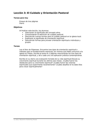© 2003, Nazarene Publishing House 30
Lección 3: El Cuidado y Orientación Pastoral
Tareas para hoy
Ensayo de tres páginas
Diario
Objetivos
Al finalizar esta lección, los alumnos:
• Valorizarán el significado del concepto alma.
• Comprenderán la definición de cuidado pastoral.
• Descubrirán nuevas formas para el cuidado pastoral en la iglesia local.
• Explicarán el significado de orientación espiritual.
• Descubrirán formas para proveer orientación espiritual a individuos y
grupos.
Tareas
Lea el libro de Filipenses. Encuentre tres tipos de orientación espiritual o
métodos para el fortalecimiento espiritual, los mismos que Pablo comunicó a la
iglesia en Filipos. Escriba la tarea en 3 páginas mencionando los tres tipos de
orientación espiritual, y dé a cada uno una aplicación práctica contemporánea.
Escriba en su diario una evaluación honesta de su vida espiritual.Discuta su
crecimiento espiritual durante los últimos seis meses. ¿Cuáles fueron los
obstáculos para su crecimiento espiritual? ¿Cuáles fueron las victorias
espirituales que experimentó recientemente? ¿Cuáles desafíos le ha dado Dios
para crecer espiritualmente?
 