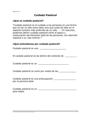 © 2003, Nazarene Publishing House 31
Recurso 3-1
Cuidado Pastoral
¿Qué es cuidado pastoral?
“Cuidado pastoral es el cuidado a las personas en una forma
que no las ve sólo como tales sino que cuida de ellas en el
aspecto humano más profundo de su vida . . . En resumen,
podemos definir cuidado pastoral como el apoyo y
restauración del bienestar total de las personas, con atención
especial a su vida interna”.3
¿Qué entendemos por cuidado pastoral?
Cuidado pastoral es una ____________________
El cuidado pastoral se da dentro del contexto de _________
Cuidado pastoral es un _______________________
Cuidado pastoral se nutre por medio de las _____________
Cuidado pastoral es una preocupación _________________
por la persona total.
Cuidado pastoral es un _____________________________
para todos.
 