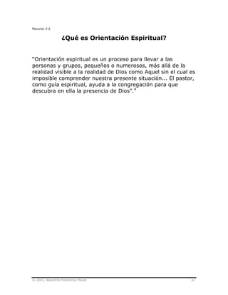© 2003, Nazarene Publishing House 32
Recurso 3-2
¿Qué es Orientación Espiritual?
“Orientación espiritual es un proceso para llevar a las
personas y grupos, pequeños o numerosos, más allá de la
realidad visible a la realidad de Dios como Aquel sin el cual es
imposible comprender nuestra presente situación... El pastor,
como guía espiritual, ayuda a la congregación para que
descubra en ella la presencia de Dios”.4
 