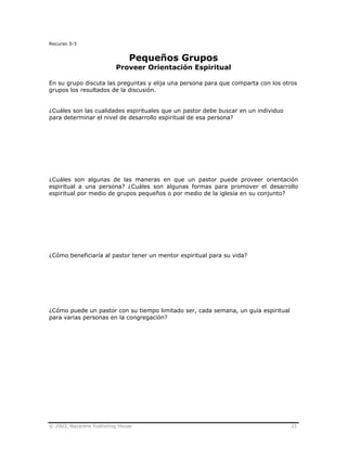 © 2003, Nazarene Publishing House 33
Recurso 3-3
Pequeños Grupos
Proveer Orientación Espiritual
En su grupo discuta las preguntas y elija una persona para que comparta con los otros
grupos los resultados de la discusión.
¿Cuáles son las cualidades espirituales que un pastor debe buscar en un individuo
para determinar el nivel de desarrollo espiritual de esa persona?
¿Cuáles son algunas de las maneras en que un pastor puede proveer orientación
espiritual a una persona? ¿Cuáles son algunas formas para promover el desarrollo
espiritual por medio de grupos pequeños o por medio de la iglesia en su conjunto?
¿Cómo beneficiaría al pastor tener un mentor espiritual para su vida?
¿Cómo puede un pastor con su tiempo limitado ser, cada semana, un guía espiritual
para varias personas en la congregación?
 