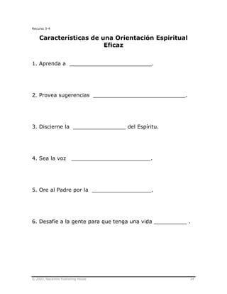 © 2003, Nazarene Publishing House 34
Recurso 3-4
Características de una Orientación Espiritual
Eficaz
1. Aprenda a _________________________.
2. Provea sugerencias ____________________________.
3. Discierne la ________________ del Espíritu.
4. Sea la voz ________________________.
5. Ore al Padre por la __________________.
6. Desafíe a la gente para que tenga una vida __________ .
 