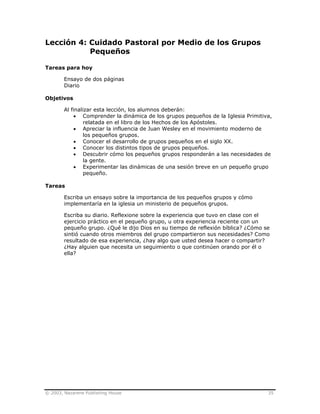 © 2003, Nazarene Publishing House 35
Lección 4: Cuidado Pastoral por Medio de los Grupos
Pequeños
Tareas para hoy
Ensayo de dos páginas
Diario
Objetivos
Al finalizar esta lección, los alumnos deberán:
• Comprender la dinámica de los grupos pequeños de la Iglesia Primitiva,
relatada en el libro de los Hechos de los Apóstoles.
• Apreciar la influencia de Juan Wesley en el movimiento moderno de
los pequeños grupos.
• Conocer el desarrollo de grupos pequeños en el siglo XX.
• Conocer los distintos tipos de grupos pequeños.
• Descubrir cómo los pequeños grupos responderán a las necesidades de
la gente.
• Experimentar las dinámicas de una sesión breve en un pequeño grupo
pequeño.
Tareas
Escriba un ensayo sobre la importancia de los pequeños grupos y cómo
implementaría en la iglesia un ministerio de pequeños grupos.
Escriba su diario. Reflexione sobre la experiencia que tuvo en clase con el
ejercicio práctico en el pequeño grupo, u otra experiencia reciente con un
pequeño grupo. ¿Qué le dijo Dios en su tiempo de reflexión bíblica? ¿Cómo se
sintió cuando otros miembros del grupo compartieron sus necesidades? Como
resultado de esa experiencia, ¿hay algo que usted desea hacer o compartir?
¿Hay alguien que necesita un seguimiento o que continúen orando por él o
ella?
 