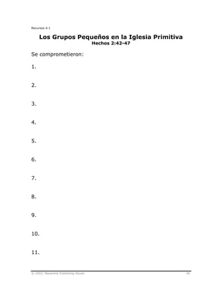 © 2003, Nazarene Publishing House 36
Recursos 4-1
Los Grupos Pequeños en la Iglesia Primitiva
Hechos 2:42-47
Se comprometieron:
1.
2.
3.
4.
5.
6.
7.
8.
9.
10.
11.
 