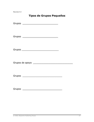 © 2003, Nazarene Publishing House 37
Recursos 4-2
Tipos de Grupos Pequeños
Grupos __________________________
Grupos __________________________
Grupos ___________________________
Grupos de apoyo _____________________________
Grupos _____________________________
Grupos _____________________________
 
