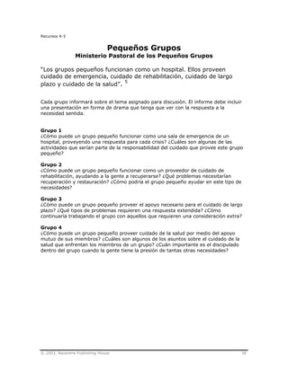 © 2003, Nazarene Publishing House 38
Recursos 4-3
Pequeños Grupos
Ministerio Pastoral de los Pequeños Grupos
“Los grupos pequeños funcionan como un hospital. Ellos proveen
cuidado de emergencia, cuidado de rehabilitación, cuidado de largo
plazo y cuidado de la salud”. 5
Cada grupo informará sobre el tema asignado para discusión. El informe debe incluir
una presentación en forma de drama que tenga que ver con la respuesta a la
necesidad sentida.
Grupo 1
¿Cómo puede un grupo pequeño funcionar como una sala de emergencia de un
hospital, proveyendo una respuesta para cada crisis? ¿Cuáles son algunas de las
actividades que serían parte de la responsabilidad del cuidado que provee este grupo
pequeño?
Grupo 2
¿Cómo puede un grupo pequeño funcionar como un proveedor de cuidado de
rehabilitación, ayudando a la gente a recuperarse? ¿Qué problemas necesitarían
recuperación y restauración? ¿Cómo podría el grupo pequeño ayudar en este tipo de
necesidades?
Grupo 3
¿Cómo puede un grupo pequeño proveer el apoyo necesario para el cuidado de largo
plazo? ¿Qué tipos de problemas requieren una respuesta extendida? ¿Cómo
continuaría trabajando el grupo con aquellos que requieren una consideración extra?
Grupo 4
¿Cómo puede un grupo pequeño proveer cuidado de la salud por medio del apoyo
mutuo de sus miembros? ¿Cuáles son algunos de los asuntos sobre el cuidado de la
salud que enfrentan los miembros de un grupo? ¿Cuán importante es el discipulado
dentro del grupo cuando la gente tiene la presión de tantas otras necesidades?
 