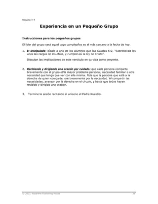© 2003, Nazarene Publishing House 39
Recurso 4-4
Experiencia en un Pequeño Grupo
Instrucciones para los pequeños grupos
El líder del grupo será aquel cuyo cumpleaños es el más cercano a la fecha de hoy.
1. El Discipulado: pídale a uno de los alumnos que lea Gálatas 6:2, “Sobrellevad los
unos las cargas de los otros, y cumplid así la ley de Cristo”.
Discutan las implicaciones de este versículo en su vida como creyente.
2. Recibiendo y dirigiendo una oración por cuidado: que cada persona comparta
brevemente con el grupo el/la mayor problema personal, necesidad familiar ú otra
necesidad que tenga que ver con ella misma. Pida que la persona que está a la
derecha de quien comparte, ore brevemente por la necesidad. Al compartir las
necesidades, avanzar por la derecha en el círculo, y hasta que todos hayan
recibido y dirigido una oración.
3. Termine la sesión recitando al unísono el Padre Nuestro.
 