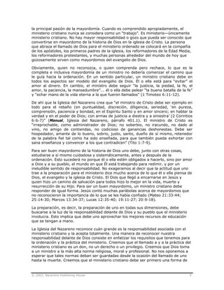 © 2003, Nazarene Publishing House 4
la principal pasión de la mayordomía. Cuando es comprendido apropiadamente, el
ministerio cristiano nunca se considera como un “trabajo”. Es ministerio—únicamente
ministerio cristiano. No hay mayor responsabilidad o gozo que pueda ser conocido que
convertirse en mayordomo de la historia de Dios en la iglesia de Cristo. La persona
que abraza el llamado de Dios para el ministerio ordenado se colocará en la compañía
de los apóstoles, los primeros padres de la iglesia, los reformadores de la Edad Media,
los reformadores protestantes, y muchas personas alrededor del mundo de hoy que
gozosamente sirven como mayordomos del evangelio de Dios.
Obviamente, quien no reconozca, o quien comprenda pero rechace, lo que es la
completa e inclusiva mayordomía de un ministro no debería comenzar el camino que
le guía hacia la ordenación. En un sentido particular, un ministro cristiano debe en
todos los aspectos ser modelo del evangelio de Dios. Él o ella está para “evitar” el
amor al dinero. En cambio, el ministro debe seguir “la justicia, la piedad, la fe, el
amor, la paciencia, la mansedumbre”... él o ella debe pelear “la buena batalla de la fe”
y “echar mano de la vida eterna a la que fueron llamados” (1 Timoteo 6:11-12).
De ahí que la Iglesia del Nazareno crea que “el ministro de Cristo debe ser ejemplo en
todo para el rebaño (en puntualidad, discreción, diligencia, seriedad, ‘en pureza,
comprensión, paciencia y bondad, en el Espíritu Santo y en amor sincero; en hablar la
verdad y en el poder de Dios; con armas de justicia a diestra y a siniestra’ (2 Corintios
6:6-7)” (Manual, Iglesia del Nazareno, párrafo 401.1). El ministro de Cristo es
“irreprochable, como administrador de Dios; no soberbio, no iracundo, no dado al
vino, no amigo de contiendas, no codicioso de ganancias deshonestas. Debe ser
hospedador, amante de lo bueno, sobrio, justo, santo, dueño de sí mismo, retenedor
de la palabra fiel tal como ha sido enseñada, para que también pueda exhortar con
sana enseñanza y convencer a los que contradicen” (Tito 1:7-9).
Para ser buen mayordomo de la historia de Dios uno debe, junto con otras cosas,
estudiarse a sí mismo cuidadosa y sistemáticamente, antes y después de la
ordenación. Esto sucederá no porque él o ella estén obligados a hacerlo, sino por amor
a Dios y a su pueblo, el mundo en que Él está trabajando para redimir, y por un
ineludible sentido de responsabilidad. No exageramos al decir que la actitud que uno
trae a la preparación para el ministerio dice mucho acerca de lo que él o ella piensa de
Dios, el evangelio y la iglesia de Cristo. El Dios que llegó a encarnarse en Jesús y
quien hizo un camino de salvación para todos hizo lo mejor en la vida, muerte y
resurrección de su Hijo. Para ser un buen mayordomo, un ministro cristiano debe
responder de igual forma. Jesús contó muchas parábolas acerca de mayordomos que
no reconocieron la importancia de lo que se les había confiado (Mateo 21:33-44;
25:14-30; Marcos 13:34-37; Lucas 12:35-40; 19:11-27; 20:9-18).
La preparación, es decir, la preparación de uno en todas sus dimensiones, debe
buscarse a la luz de la responsabilidad delante de Dios y su pueblo que el ministerio
involucra. Esto implica que debe uno aprovechar los mejores recursos de educación
que se tengan a mano.
La Iglesia del Nazareno reconoce cuán grande es la responsabilidad asociada con el
ministerio cristiano y la acepta totalmente. Una manera de reconocer nuestra
responsabilidad delante de Dios consiste en enfatizar los requisitos que tenemos para
la ordenación y la práctica del ministerio. Creemos que el llamado a y a la práctica del
ministerio cristiano es un don, no un derecho o un privilegio. Creemos que Dios toma
a un ministro a la más alta norma religiosa, moral y profesional. No nos oponemos a
esperar que tales normas deban ser guardadas desde la ocasión del llamado de uno
hasta la muerte. Creemos que el ministerio cristiano debe ser primero una forma de
 
