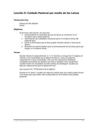 © 2003, Nazarene Publishing House 40
Lección 5: Cuidado Pastoral por medio de los Laicos
Tareas para hoy
Ensayo de dos páginas
Diario
Objetivos
Al terminar esta lección, los alumnos:
• Comprenderán la necesidad de que los laicos se involucren en el
ministerio del cuidado pastoral.
• Identificarán las cualidades necesarias para el ministerio eficaz del
pastoral laico.
• Verán la forma para que el laico pueda ministrar dentro y fuera de la
iglesia.
• Buscarán las oportunidades para el entrenamiento de los laicos para que
tengan un ministerio eficaz.
Tareas
Estudie Hechos 6 (especialmente vv 1-7). Escriba un ensayo de 2-3 página en
relación a las necesidades de la Iglesia Primitiva y cómo los pastores
respondieron a esas necesidades. ¿Por qué fue importante establecer
cualidades personales de aquellos que fueron elegidos como ayudantes?
¿Cuáles fueron los resultados de este cambio de estrategia? ¿Cuáles son
algunas implicaciones para la iglesia de hoy?
Lea recurso 5-6, “El Ministerio de la Iglesia”.
Escriba en su diario. ¿Cuáles son algunos medios para que usted pueda animar
a los laicos para que estén más involucrados en el ministerio del cuidado
pastoral?
 