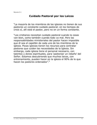 © 2003, Nazarene Publishing House 41
Recurso 5-1
Cuidado Pastoral por los Laicos
“La mayoría de los miembros de las iglesias no tienen de sus
pastores un constante cuidado pastoral; en los tiempos de
crisis sí, allí está el pastor, pero no en un forma constante.
“Los cristianos necesitan cuidado pastoral cuando la cosas
van bien, como también cuando todo va mal. Pero las
responsabilidades ministeriales del pastor hacen imposible
que él sea el capellán de cada uno de los miembros de la
iglesia. Pocas iglesias tienen los recursos para contratar
pastores que cuiden las necesidades de la Iglesia. Sin
embargo, cada iglesia tiene el personal necesario, con
talentos y dones espirituales, para ‘pastorear un rebaño’ del
Señor. Estamos descubriendo que muchos laicos, con
entrenamiento, pueden hacer en la iglesia el 90% de lo que
hacen los pastores ordenados”.6
 