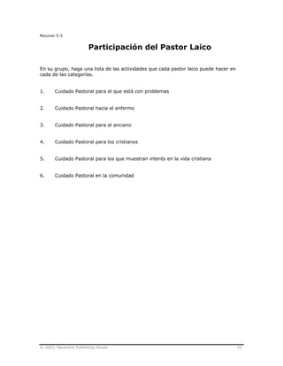 © 2003, Nazarene Publishing House 43
Recurso 5-3
Participación del Pastor Laico
En su grupo, haga una lista de las actividades que cada pastor laico puede hacer en
cada de las categorías.
1. Cuidado Pastoral para el que está con problemas
2. Cuidado Pastoral hacia el enfermo
3. Cuidado Pastoral para el anciano
4. Cuidado Pastoral para los cristianos
5. Cuidado Pastoral para los que muestran interés en la vida cristiana
6. Cuidado Pastoral en la comunidad
 