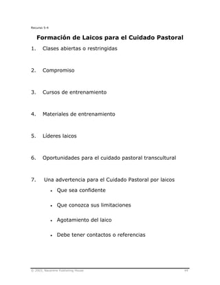 © 2003, Nazarene Publishing House 44
Recurso 5-4
Formación de Laicos para el Cuidado Pastoral
1. Clases abiertas o restringidas
2. Compromiso
3. Cursos de entrenamiento
4. Materiales de entrenamiento
5. Líderes laicos
6. Oportunidades para el cuidado pastoral transcultural
7. Una advertencia para el Cuidado Pastoral por laicos
• Que sea confidente
• Que conozca sus limitaciones
• Agotamiento del laico
• Debe tener contactos o referencias
 