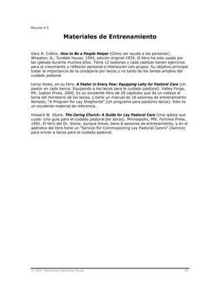 © 2003, Nazarene Publishing House 45
Recurso 5-5
Materiales de Entrenamiento
Gary R. Collins. How to Be a People Helper (Cómo ser ayuda a las personas).
Wheaton, IL: Tyndale House, 1995, edición original 1976. El libro ha sido usado por
las iglesias durante muchos años. Tiene 12 sesiones y cada capítulo tienen ejercicios
para el crecimiento y reflexión personal e interacción con grupos. Su objetivo principal
tratar la importancia de la consejería por laicos y no tanto de los temas amplios del
cuidado pastoral.
Leroy Howe, en su libro. A Pastor in Every Pew: Equipping Laity for Pastoral Care (Un
pastor en cada banca: Equipando a los laicos para le cuidado pastoral). Valley Forge,
PA: Judson Press, 2000. Es un excelente libro de 20 capítulos que da un vistazo al
tema del ministerio de los laicos, y tiene un manual de 10 sesiones de entrenamiento
llamado, “A Program for Lay Shepherds” (Un programa para pastores laicos). Este es
un excelente material de referencia.
Howard W. Stone. The Caring Church: A Guide for Lay Pastoral Care (Una iglesia que
cuida: Una guía para el cuidado pastoral por laicos). Minneapolis, MN: Fortress Press,
1991. El libro del Dr. Stone, aunque breve, tiene 8 sesiones de entrenamiento, y en el
apéndice del libro tiene un “Service for Commissioning Lay Pastoral Carers” (Servicio
para enviar a laicos para el cuidado pastoral.
 