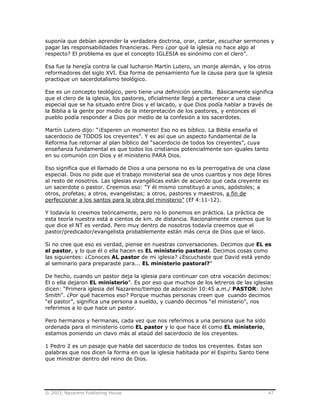 © 2003, Nazarene Publishing House 47
suponía que debían aprender la verdadera doctrina, orar, cantar, escuchar sermones y
pagar las responsabilidades financieras. Pero ¿por qué la iglesia no hace algo al
respecto? El problema es que el concepto IGLESIA es sinónimo con el clero”.
Esa fue la herejía contra la cual lucharon Martín Lutero, un monje alemán, y los otros
reformadores del siglo XVI. Esa forma de pensamiento fue la causa para que la iglesia
practique un sacerdotalismo teológico.
Ese es un concepto teológico, pero tiene una definición sencilla. Básicamente significa
que el clero de la iglesia, los pastores, oficialmente llegó a pertenecer a una clase
especial que se ha situado entre Dios y el laicado, y que Dios podía hablar a través de
la Biblia a la gente por medio de la interpretación de los pastores, y entonces el
pueblo podía responder a Dios por medio de la confesión a los sacerdotes.
Martín Lutero dijo: “¡Esperen un momento! Eso no es bíblico. La Biblia enseña el
sacerdocio de TODOS los creyentes”. Y es así que un aspecto fundamental de la
Reforma fue retornar al plan bíblico del “sacerdocio de todos los creyentes”, cuya
enseñanza fundamental es que todos los cristianos potencialmente son iguales tanto
en su comunión con Dios y el ministerio PARA Dios.
Eso significa que el llamado de Dios a una persona no es la prerrogativa de una clase
especial. Dios no pide que el trabajo ministerial sea de unos cuantos y nos deje libres
al resto de nosotros. Las iglesias evangélicas están de acuerdo que cada creyente es
un sacerdote o pastor. Creemos eso: “Y él mismo constituyó a unos, apóstoles; a
otros, profetas; a otros, evangelistas; a otros, pastores y maestros, a fin de
perfeccionar a los santos para la obra del ministerio” (Ef 4:11-12).
Y todavía lo creemos teóricamente, pero no lo ponemos en práctica. La práctica de
esta teoría nuestra está a cientos de km. de distancia. Racionalmente creemos que lo
que dice el NT es verdad. Pero muy dentro de nosotros todavía creemos que el
pastor/predicador/evangelista probablemente están más cerca de Dios que el laico.
Si no cree que eso es verdad, piense en nuestras conversaciones. Decimos que EL es
el pastor, y lo que él o ella hacen es EL ministerio pastoral. Decimos cosas como
las siguientes: ¿Conoces AL pastor de mi iglesia? ¿Escuchaste que David está yendo
al seminario para preparaste para... EL ministerio pastoral?”
De hecho, cuando un pastor deja la iglesia para continuar con otra vocación decimos:
El o ella dejaron EL ministerio”. Es por eso que muchos de los letreros de las iglesias
dicen: “Primera iglesia del Nazareno/tiempo de adoración 10:45 a.m./ PASTOR: John
Smith”. ¿Por qué hacemos eso? Porque muchas personas creen que cuando decimos
“el pastor”, significa una persona a sueldo, y cuando decimos “el ministerio”, nos
referimos a lo que hace un pastor.
Pero hermanos y hermanas, cada vez que nos referimos a una persona que ha sido
ordenada para el ministerio como EL pastor y lo que hace él como EL ministerio,
estamos poniendo un clavo más al ataúd del sacerdocio de los creyentes.
1 Pedro 2 es un pasaje que habla del sacerdocio de todos los creyentes. Estas son
palabras que nos dicen la forma en que la iglesia habitada por el Espíritu Santo tiene
que ministrar dentro del reino de Dios.
 
