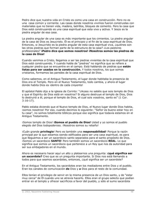 © 2003, Nazarene Publishing House 48
Pedro dice que nuestra vida en Cristo es como una casa en construcción. Pero no es
una casa común y corriente. Las casas donde nosotros vivimos fueron construidas con
materiales que no tienen vida, madera, ladrillos, bloques de cemento. Pero la casa que
Dios está construyendo es una casa espiritual que esta viva y activa. Y Jesús es la
piedra angular de esa casa.
La piedra angular de una casa es más importante que los cimientos. La piedra angular
de la casa de Dios es Jesucristo. Él es el principio y el fin de la casa espiritual de Dios.
Entonces, si Jesucristo es la piedra angular de esta casa espiritual viva, ¿quiénes son
las otras piedras que forman parte de la estructura de la casa? ¿Los pastores
profesionales? ¡Pedro dice que somos nosotros! ¡Nosotros somos las piedras de
la casa de Dios!
Cuando venimos a Cristo, llegamos a ser las piedras vivientes de la casa espiritual que
Dios está construyendo. Y cuando habla de “piedras” no significa que se refiere a
cualquier piedra que se encuentre en el campo. Está hablando de piedras que están
listas para ser usadas en la construcción. Y todos nosotros, los que somos
cristianos, formamos las paredes de la casa espiritual de Dios.
Como sabemos, en el Antiguo Testamento, el lugar donde habitaba la presencia de
Dios era el Templo. Pero en el Nuevo Testamento, todo cambia, y ahora el lugar
donde habita Dios es ¡dentro de cada creyente!
El apóstol Pablo dijo a la iglesia de Corinto: “¿Acaso no sabéis que sois templo de Dios
y que el Espíritu de Dios está en vosotros? Si alguno destruye el templo de Dios, Dios
lo destruirá a él, porque el templo de Dios, el cual sois vosotros, santo es” (1 Cor.
3:16-17).
Pablo estaba diciendo que el Nuevo templo de Dios, el Nuevo lugar donde Dios habita,
¡somos nosotros! Por eso, cuando decimos lo siguiente: “Señor es bueno estar hoy en
tu casa”, no somos totalmente bíblicos porque eso significa que todavía estamos en el
Antiguo Testamento.
¡Somos templo de Dios! ¡Somos el pueblo de Dios! Usted y yo somos el pueblo
elegido del Dios todopoderoso. ¡Nosotros somos su rebaño!
¡Cuán grande privilegio! Pero es también una responsabilidad! Porque la razón
principal por la que estamos siendo edificados para ser una casa espiritual, es para
que lleguemos a ser un sacerdocio santo separados para el santo propósito de Dios.
¡Somos un sacerdocio SANTO! Pero también somos un sacerdocio REAL. Lo que
significa que somos un sacerdocio que pertenece a un Rey que nos da autoridad para
ser sus embajadores en el mundo.
Ahora es necesario hacer aquí un alto y platearnos una pregunta: ¿qué significa ser
un sacerdote? Creo que es un pregunta importante. Si Dios nos está llamando a
todos para que seamos sacerdotes, entonces, ¿qué significa ser un sacerdote?
En el Antiguo Testamento, los sacerdotes eran los mediadores entre Dios y el pueblo.
Eran los canales de comunicación de Dios y a Dios para el resto de la comunidad.
Ellos tenían el privilegio de servir en la misma presencia de un Dios santo, y de “estar
muy cerca” de Él cuando uno se atrevía hacerlo. Ellos eran el grupo selecto que podían
entrar en el templo y ofrecer sacrificios a favor del pueblo, y sólo el sumo sacerdote
 